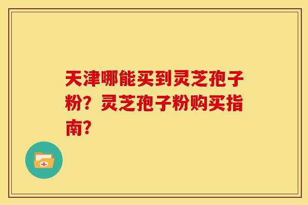 天津哪能买到灵芝孢子粉？灵芝孢子粉购买指南？