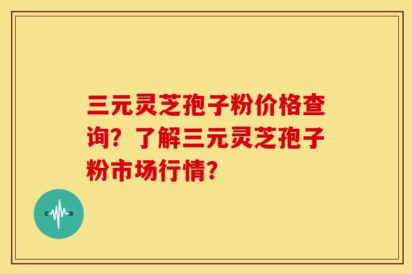 三元灵芝孢子粉价格查询？了解三元灵芝孢子粉市场行情？