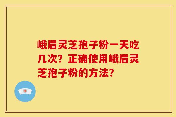 峨眉灵芝孢子粉一天吃几次?正确使用峨眉灵芝孢子粉的方法? 峨眉灵芝孢子粉一天吃几次?正确使用峨眉灵芝孢子粉的方法?