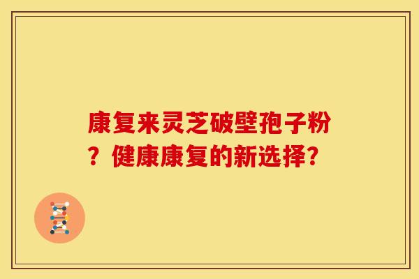 康复来灵芝破壁孢子粉?健康康复的新选择? 康复来灵芝破壁孢子粉?健康康复的新选择?