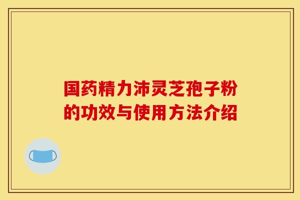 国药精力沛灵芝孢子粉的功效与使用方法介绍 国药精力沛灵芝孢子粉的功效与使用方法介绍
