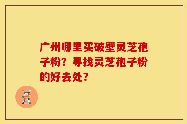 广州哪里买破壁灵芝孢子粉？寻找灵芝孢子粉的好去处？