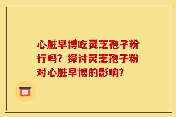 早博吃灵芝孢子粉行吗？探讨灵芝孢子粉对早博的影响？