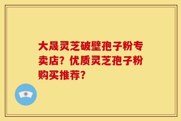 大晟灵芝破壁孢子粉专卖店？优质灵芝孢子粉购买推荐？
