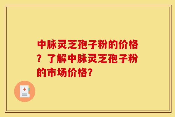 中脉灵芝孢子粉的价格？了解中脉灵芝孢子粉的市场价格？