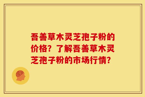 吾善草木灵芝孢子粉的价格？了解吾善草木灵芝孢子粉的市场行情？