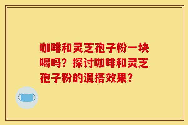 咖啡和灵芝孢子粉一块喝吗？探讨咖啡和灵芝孢子粉的混搭效果？