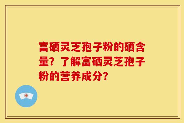 富硒灵芝孢子粉的硒含量？了解富硒灵芝孢子粉的营养成分？