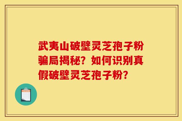 武夷山破壁灵芝孢子粉骗局揭秘？如何识别真假破壁灵芝孢子粉？