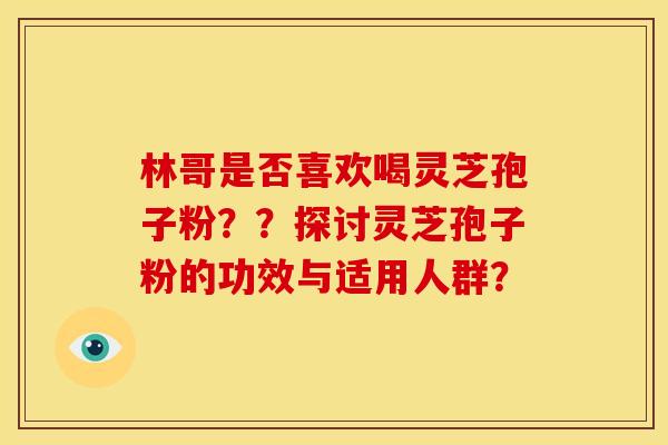 林哥是否喜欢喝灵芝孢子粉？？探讨灵芝孢子粉的功效与适用人群？