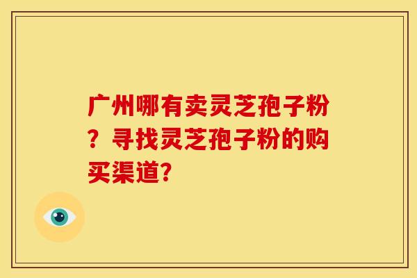 广州哪有卖灵芝孢子粉？寻找灵芝孢子粉的购买渠道？