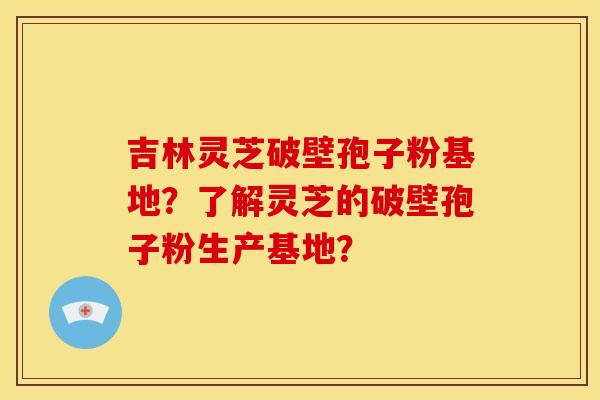 吉林灵芝破壁孢子粉基地？了解灵芝的破壁孢子粉生产基地？