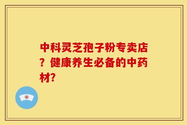 中科灵芝孢子粉专卖店？健康养生必备的中药材？