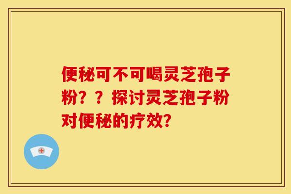 便秘可不可喝灵芝孢子粉？？探讨灵芝孢子粉对便秘的疗效？