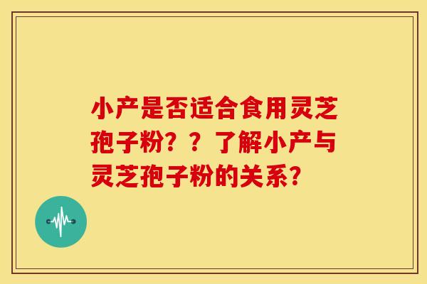 小产是否适合食用灵芝孢子粉??了解小产与灵芝孢子粉的关系? 小产是否适合食用灵芝孢子粉??了解小产与灵芝孢子粉的关系?