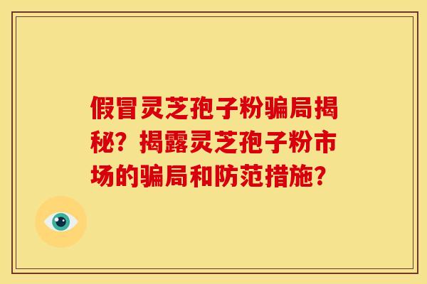 假冒灵芝孢子粉骗局揭秘？揭露灵芝孢子粉市场的骗局和防范措施？