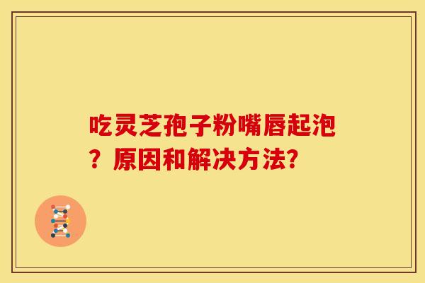 吃灵芝孢子粉嘴唇起泡？原因和解决方法？