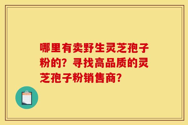 哪里有卖野生灵芝孢子粉的？寻找高品质的灵芝孢子粉销售商？