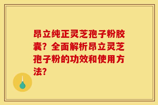 昂立纯正灵芝孢子粉胶囊？全面解析昂立灵芝孢子粉的功效和使用方法？