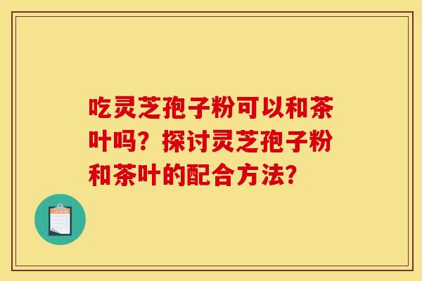 吃灵芝孢子粉可以和茶叶吗?探讨灵芝孢子粉和茶叶的配合方法? 吃灵芝孢子粉可以和茶叶吗?探讨灵芝孢子粉和茶叶的配合方法?
