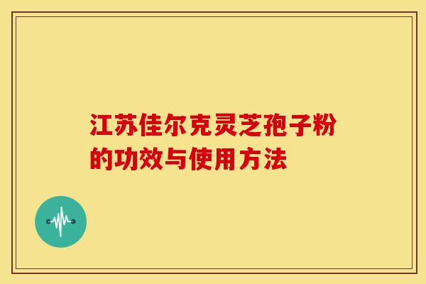 江苏佳尔克灵芝孢子粉的功效与使用方法 江苏佳尔克灵芝孢子粉的功效与使用方法