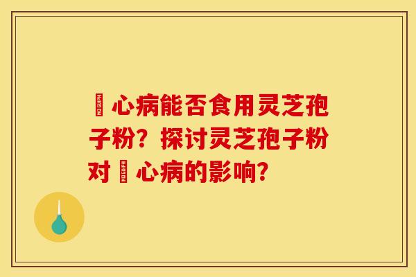 冦心能否食用灵芝孢子粉?探讨灵芝孢子粉对冦心的影响? 冦心能否食用灵芝孢子粉?探讨灵芝孢子粉对冦心的影响?