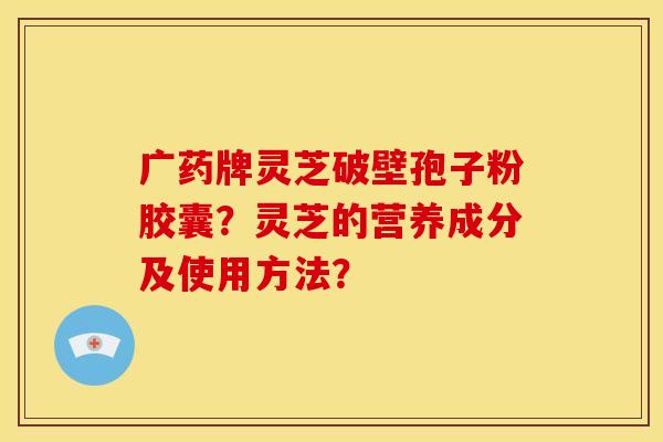 广药牌灵芝破壁孢子粉胶囊?灵芝的营养成分及使用方法? 广药牌灵芝破壁孢子粉胶囊?灵芝的营养成分及使用方法?