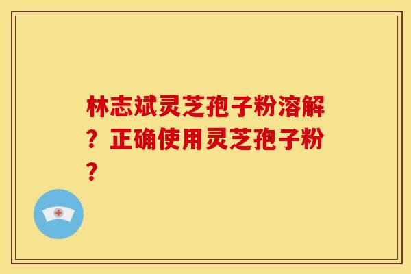 林志斌灵芝孢子粉溶解？正确使用灵芝孢子粉？