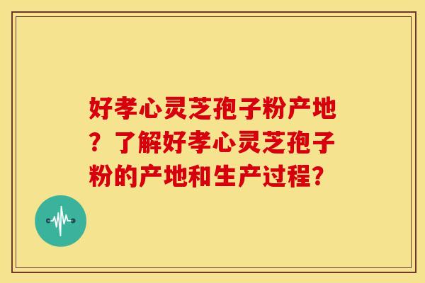 好孝心灵芝孢子粉产地?了解好孝心灵芝孢子粉的产地和生产过程? 好孝心灵芝孢子粉产地?了解好孝心灵芝孢子粉的产地和生产过程?