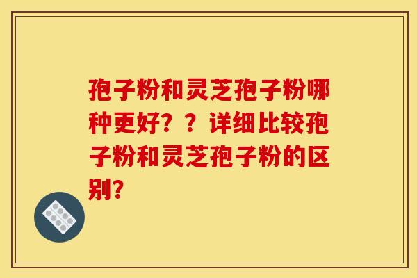 孢子粉和灵芝孢子粉哪种更好？？详细比较孢子粉和灵芝孢子粉的区别？