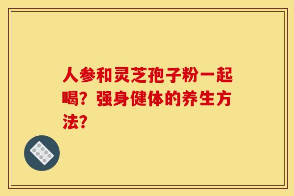 人参和灵芝孢子粉一起喝?强身健体的养生方法? 人参和灵芝孢子粉一起喝?强身健体的养生方法?