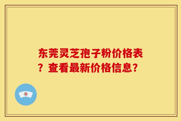 东莞灵芝孢子粉价格表？查看新价格信息？