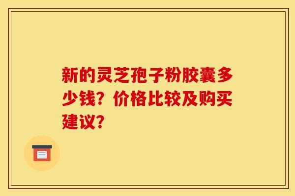 新的灵芝孢子粉胶囊多少钱?价格比较及购买建议? 新的灵芝孢子粉胶囊多少钱?价格比较及购买建议?