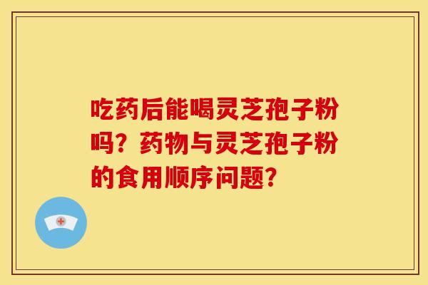 吃药后能喝灵芝孢子粉吗?与灵芝孢子粉的食用顺序问题? 吃药后能喝灵芝孢子粉吗?与灵芝孢子粉的食用顺序问题?