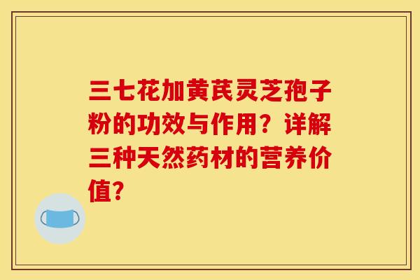 三七花加黄芪灵芝孢子粉的功效与作用?详解三种天然药材的营养价值? 三七花加黄芪灵芝孢子粉的功效与作用?详解三种天然药材的营养价值?