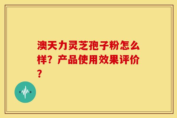 澳天力灵芝孢子粉怎么样?产品使用效果评价? 澳天力灵芝孢子粉怎么样?产品使用效果评价?