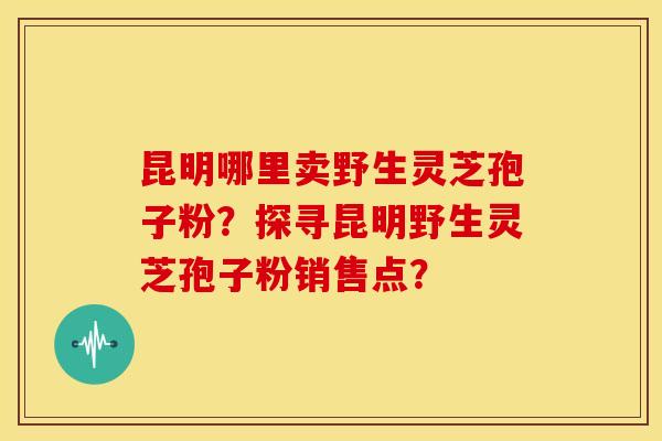 昆明哪里卖野生灵芝孢子粉?探寻昆明野生灵芝孢子粉销售点? 昆明哪里卖野生灵芝孢子粉?探寻昆明野生灵芝孢子粉销售点?