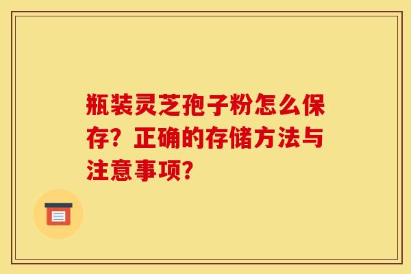 瓶装灵芝孢子粉怎么保存？正确的存储方法与注意事项？