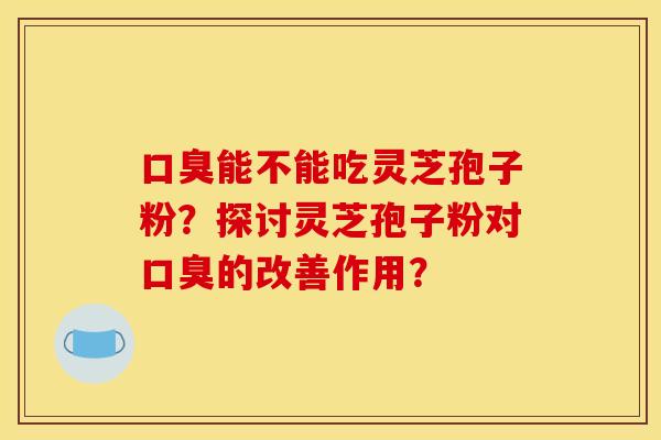 口臭能不能吃灵芝孢子粉？探讨灵芝孢子粉对口臭的改善作用？