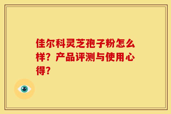 佳尔科灵芝孢子粉怎么样？产品评测与使用心得？