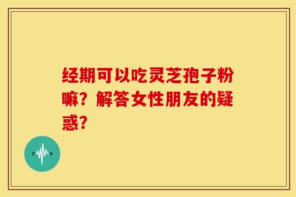 经期可以吃灵芝孢子粉嘛？解答女性朋友的疑惑？