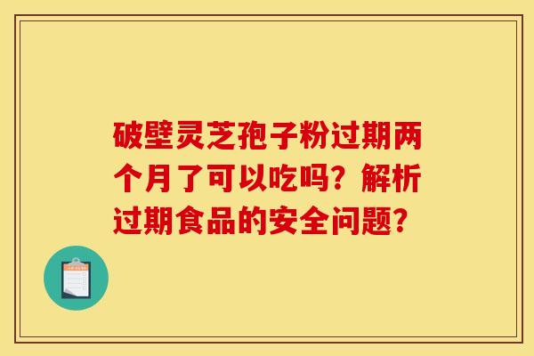 破壁灵芝孢子粉过期两个月了可以吃吗？解析过期食品的安全问题？