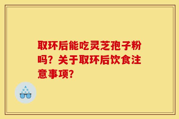 取环后能吃灵芝孢子粉吗？关于取环后饮食注意事项？