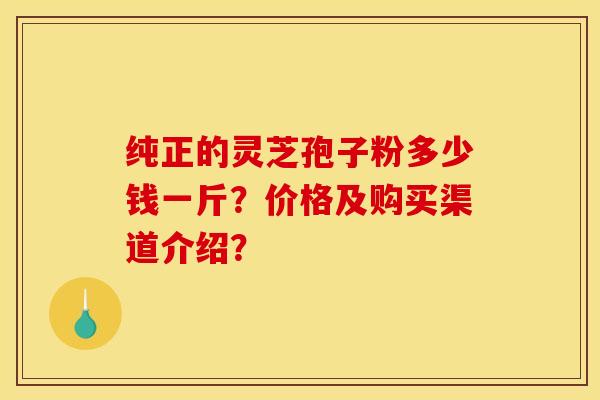 纯正的灵芝孢子粉多少钱一斤？价格及购买渠道介绍？