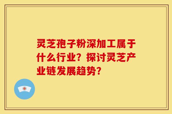 灵芝孢子粉深加工属于什么行业？探讨灵芝产业链发展趋势？