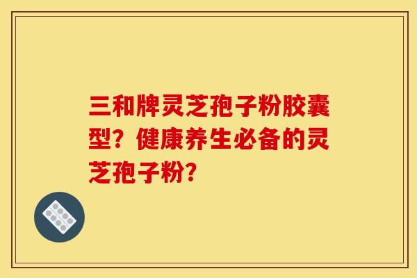 三和牌灵芝孢子粉胶囊型？健康养生必备的灵芝孢子粉？