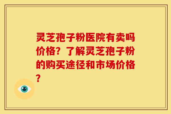 灵芝孢子粉医院有卖吗价格？了解灵芝孢子粉的购买途径和市场价格？