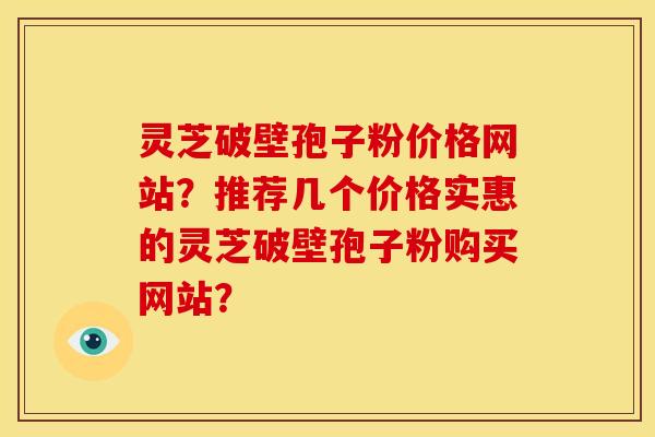 灵芝破壁孢子粉价格网站？推荐几个价格实惠的灵芝破壁孢子粉购买网站？