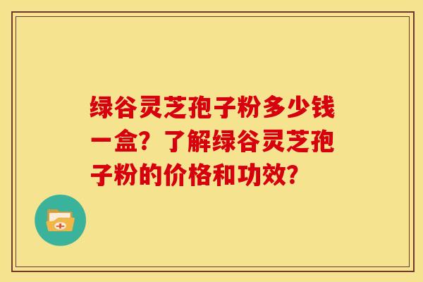 绿谷灵芝孢子粉多少钱一盒？了解绿谷灵芝孢子粉的价格和功效？