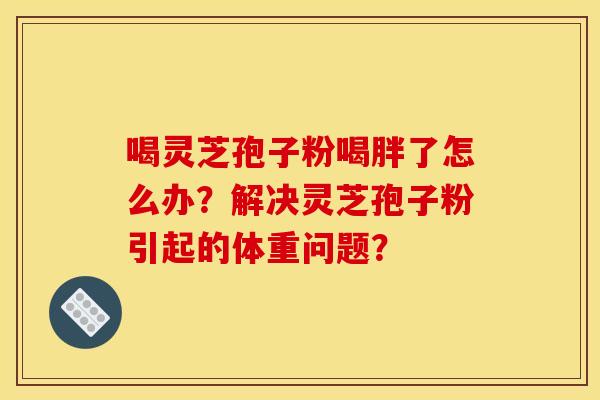 喝灵芝孢子粉喝胖了怎么办？解决灵芝孢子粉引起的体重问题？